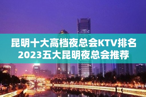 昆明十大高档夜总会KTV排名2023五大昆明夜总会推荐