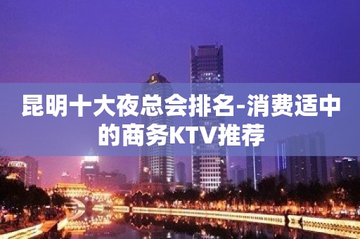 昆明十大夜总会排名-消费适中的商务KTV推荐