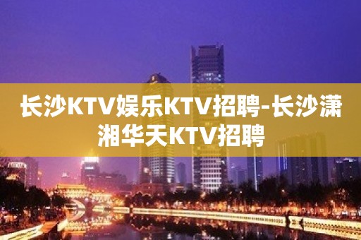 长沙KTV娱乐KTV招聘-长沙潇湘华天KTV招聘