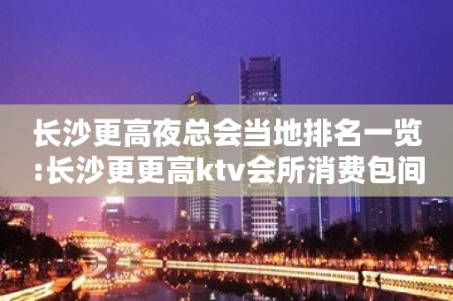 长沙更高夜总会当地排名一览:长沙更更高ktv会所消费包间预定