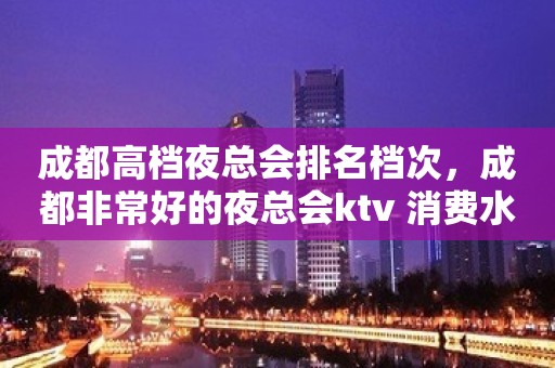 成都高档夜总会排名档次，成都非常好的夜总会ktv 消费水平