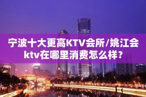 宁波十大更高KTV会所/姚江会ktv在哪里消费怎么样？