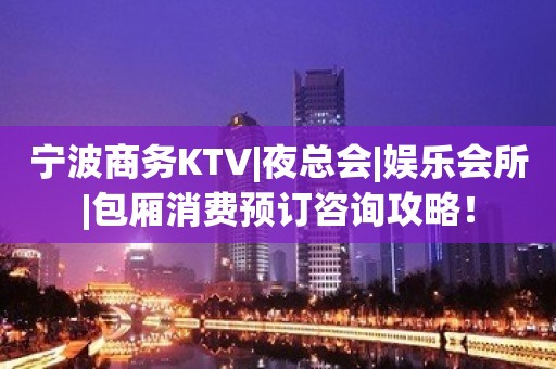 宁波商务KTV|夜总会|娱乐会所|包厢消费预订咨询攻略！