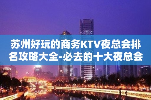 苏州好玩的商务KTV夜总会排名攻略大全-必去的十大夜总会