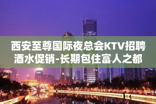 西安至尊国际夜总会KTV招聘酒水促销-长期包住富人之都