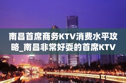 南昌首席商务KTV消费水平攻略_南昌非常好耍的首席KTV