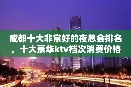 成都十大非常好的夜总会排名，十大豪华ktv档次消费价格