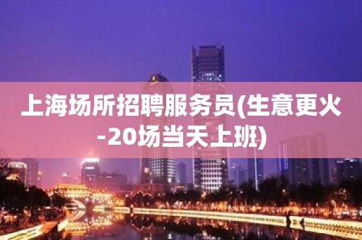 上海场所招聘服务员(生意更火-20场当天上班)