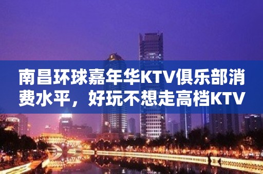 南昌环球嘉年华KTV俱乐部消费水平，好玩不想走高档KTV玩到