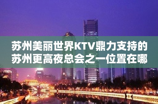 苏州美丽世界KTV鼎力支持的苏州更高夜总会之一位置在哪