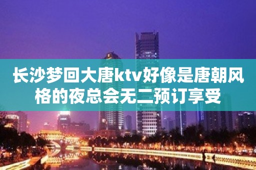 长沙梦回大唐ktv好像是唐朝风格的夜总会无二预订享受