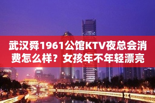 武汉舜1961公馆KTV夜总会消费怎么样？女孩年不年轻漂亮？