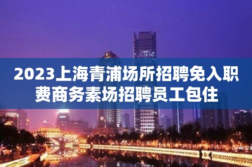 2023上海青浦场所招聘免入职费商务素场招聘员工包住