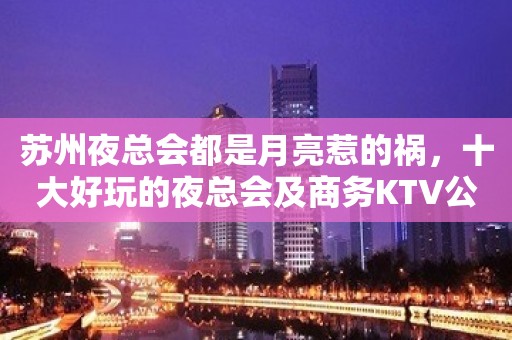 苏州夜总会都是月亮惹的祸，十大好玩的夜总会及商务KTV公开