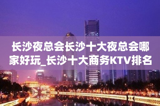 长沙夜总会长沙十大夜总会哪家好玩_长沙十大商务KTV排名情