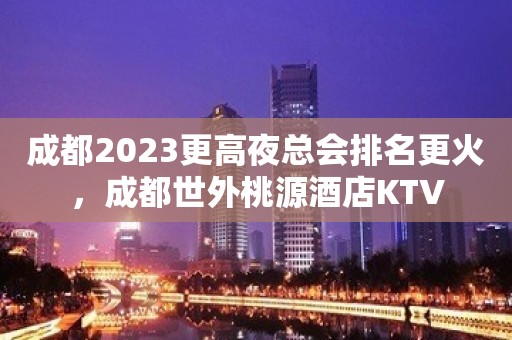 成都2023更高夜总会排名更火，成都世外桃源酒店KTV