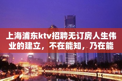 上海浦东ktv招聘无订房人生伟业的建立，不在能知，乃在能行。