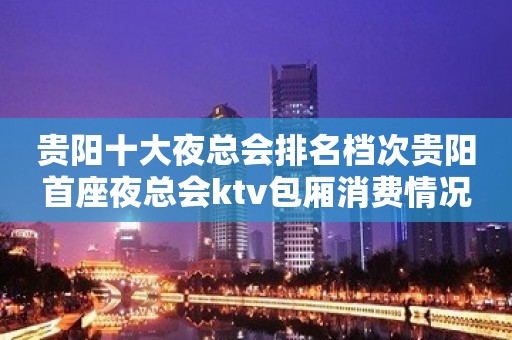 贵阳十大夜总会排名档次贵阳首座夜总会ktv包厢消费情况