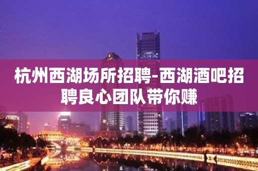 杭州西湖场所招聘-西湖酒吧招聘良心团队带你赚