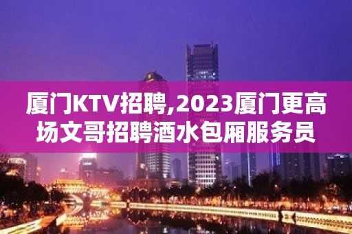 厦门KTV招聘,2023厦门更高场文哥招聘酒水包厢服务员