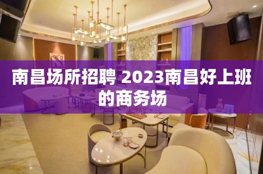 南昌场所招聘 2023南昌好上班的商务场