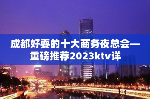 成都好耍的十大商务夜总会—重磅推荐2023ktv详