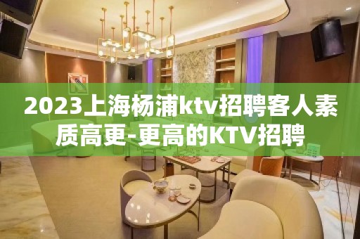 2023上海杨浦ktv招聘客人素质高更-更高的KTV招聘