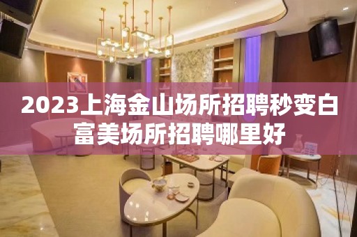 2023上海金山场所招聘秒变白富美场所招聘哪里好