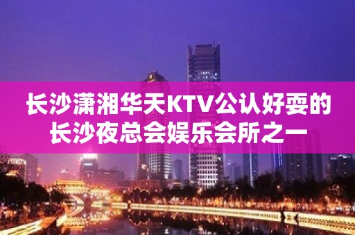 长沙潇湘华天KTV公认好耍的长沙夜总会娱乐会所之一