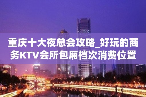 重庆十大夜总会攻略_好玩的商务KTV会所包厢档次消费位置订房