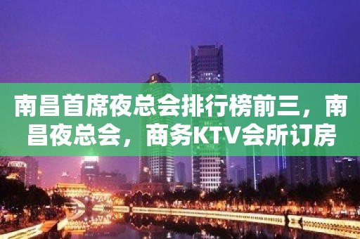 南昌首席夜总会排行榜前三，南昌夜总会，商务KTV会所订房