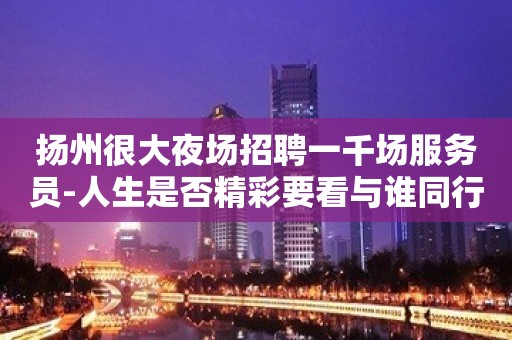 扬州很大夜场招聘一千场服务员-人生是否精彩要看与谁同行