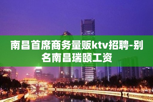 南昌首席商务量贩ktv招聘-别名南昌瑞颐工资