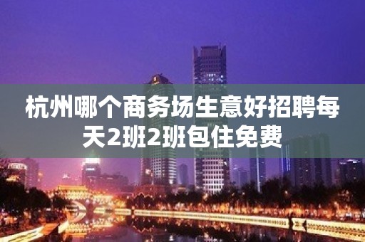 杭州哪个商务场生意好招聘每天2班2班包住免费