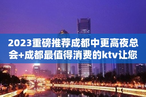 2023重磅推荐成都中更高夜总会+成都最值得消费的ktv让您