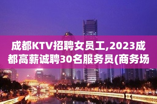 成都KTV招聘女员工,2023成都高薪诚聘30名服务员(商务场)