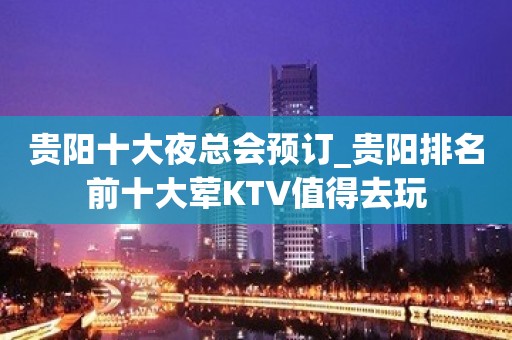 贵阳十大夜总会预订_贵阳排名前十大荤KTV值得去玩