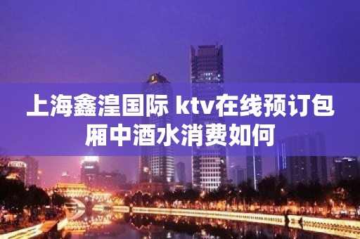 上海鑫湟国际 ktv在线预订包厢中酒水消费如何