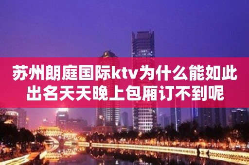 苏州朗庭国际ktv为什么能如此出名天天晚上包厢订不到呢