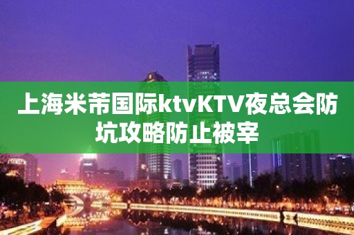 上海米芾国际ktvKTV夜总会防坑攻略防止被宰