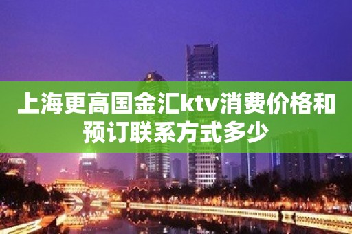 上海更高国金汇ktv消费价格和预订联系方式多少