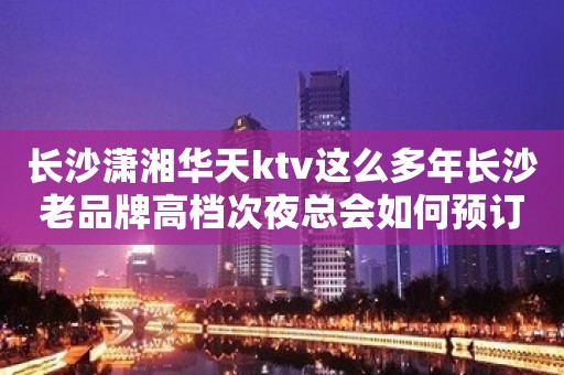 长沙潇湘华天ktv这么多年长沙老品牌高档次夜总会如何预订