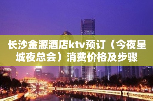 长沙金源酒店ktv预订（今夜星城夜总会）消费价格及步骤