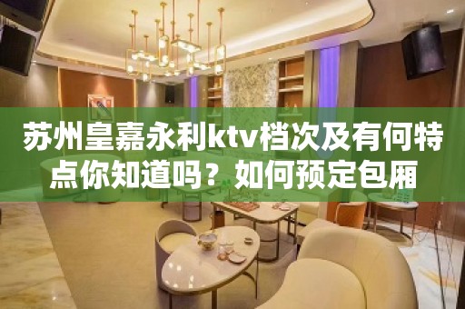 苏州皇嘉永利ktv档次及有何特点你知道吗？如何预定包厢