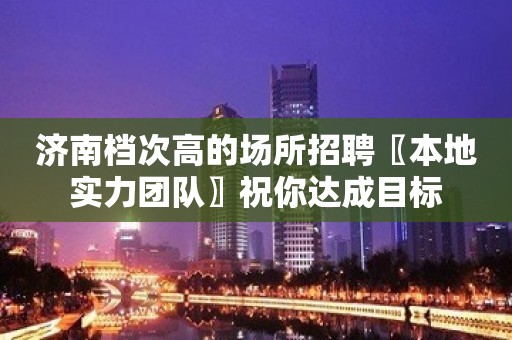 济南档次高的场所招聘〖本地实力团队〗祝你达成目标