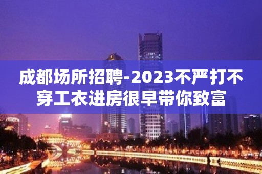 成都场所招聘-2023不严打不穿工衣进房很早带你致富