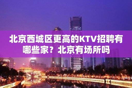 北京西城区更高的KTV招聘有哪些家？北京有场所吗