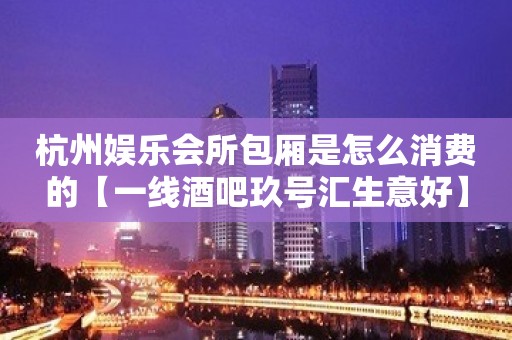 杭州娱乐会所包厢是怎么消费的【一线酒吧玖号汇生意好】