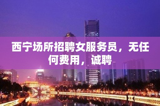 西宁场所招聘女服务员，无任何费用，诚聘