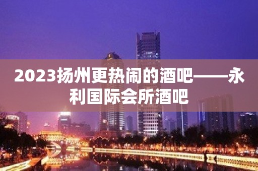 2023扬州更热闹的酒吧——永利国际会所酒吧